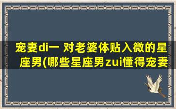 宠妻di一 对老婆体贴入微的星座男(哪些星座男zui懂得宠妻di一？快来看看这些贴心男神！)